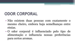 ODOR CORPORAL
• Não existem duas pessoas com exatamente o
mesmo cheiro, embora haja semelhanças entre
etnias.
• O odor corporal é influenciado pelo tipo de
alimentação e influencia nossas preferências
para certos aromas.
 