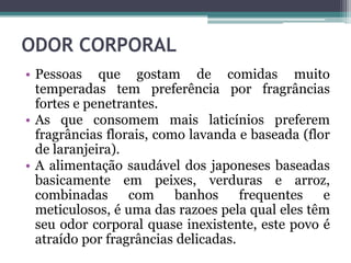 ODOR CORPORAL
• Pessoas que gostam de comidas muito
temperadas tem preferência por fragrâncias
fortes e penetrantes.
• As que consomem mais laticínios preferem
fragrâncias florais, como lavanda e baseada (flor
de laranjeira).
• A alimentação saudável dos japoneses baseadas
basicamente em peixes, verduras e arroz,
combinadas com banhos frequentes e
meticulosos, é uma das razoes pela qual eles têm
seu odor corporal quase inexistente, este povo é
atraído por fragrâncias delicadas.
 