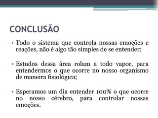 CONCLUSÃO
• Todo o sistema que controla nossas emoções e
reações, não é algo tão simples de se entender;
• Estudos dessa área rolam a todo vapor, para
entendermos o que ocorre no nosso organismo
de maneira fisiológica;
• Esperamos um dia entender 100% o que ocorre
no nosso cérebro, para controlar nossas
emoções.
 