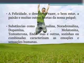 • A Felicidade, o desejo, o Prazer, o bem estar, a
paixão e muitas outras facetas da nossa psiquê;
• Substâncias como a Adrenalina, Noradrenalina,
Dopamina, Oxcitocina, Melatonina,
Testosterona, Endorfinas e outras, sozinhas ou
combinadas caracterizam as emoções e
sensações humanas.
 