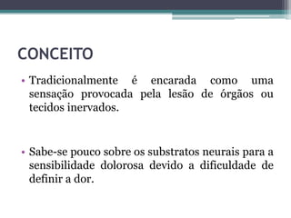 CONCEITO
• Tradicionalmente é encarada como uma
sensação provocada pela lesão de órgãos ou
tecidos inervados.
• Sabe-se pouco sobre os substratos neurais para a
sensibilidade dolorosa devido a dificuldade de
definir a dor.
 