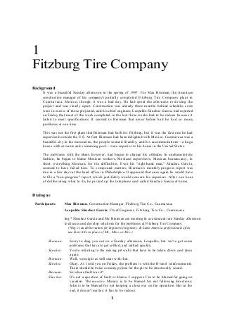 1
Fitzburg Tire Company
Background
It was a beautiful Sunday afternoon in the spring of 1997. For Max Bierman, the American
construction manager of his company's partially completed Fitzburg Tire Company plant in
Cuernavaca, Mexico, though, it was a bad day. He had spent the afternoon reviewing the
project and was clearly upset. Construction was already three months behind schedule, costs
were in excess of those projected, and his chief engineer, Leopoldo Sânchez Garcia, had reported
on Friday that most of the work completed in the last three weeks had to be redone because it
failed to meet specifications. It seemed to Bierman that never before had he had so many
problems at one time.
This was not the first plant that Bierman had built for Fitzburg, but it was the first one he had
supervised outside the U.S. At first Bierman had been delighted with Mexico. Cuernavaca was a
beautiful city in the mountains, the people seemed friendly, and his accommodations—a huge
house with servants and swimming pool—were superior to his home in the United States.
The problems with the plant, however, had begun to change his attitudes. In uncharacteristic
fashion, he began to blame Mexican workers, Mexican supervisors, Mexican bureaucracy, in
short, everything Mexican, for the difficulties. Even his "right-hand man," Sânchez Garcia,
seemed to have failed him. To compound matters, Bierman's monthly progress report was
due in a few days at the head office in Philadelphia. It appeared that once again he would have
to file a "non-progress" report, which justifiably would concern his superiors. After one hour
of deliberating what to do, he picked up the telephone and called Sânchez Garcia at home.
Dialogue
Participants: Max Bierman, Construction Manager, Fitzburg Tire Co., Cuernavaca
Leopoldo Sânchez Garcia, Chief Engineer, Fitzburg Tire Co., Cuernavaca
Ing.* Sânchez Garcia and Mr. Bierman are meeting in a restaurant late Sunday afternoon
to discuss and develop solutions for the problems at Fitzburg Tire Company.
(*Ing. is an abbreviation for Inginiero (engineer). In Latin America professionals often
use their title in place of Mr., Miss, or Mrs.)
Bierman: Sorry to drag you out on a Sunday afternoon, Leopoldo, but we've got some
problems that have to get settled, and settled quickly.
Sânchez: You're referring to the mixing pit walls that have to be taken down and done
again.
Bierman: Well, we might as well start with that.
Sânchez: Okay. As I told you on Friday, the problem is with the H-steel reinforcements.
There should be twice as many pylons for the pit to be structurally sound.
Bierman: So whose fault was it?
Sânchez: It's not a question of fault or blame. I suppose I’m to be blamed for going on
vacation. The maestro, Munoz, is to be blamed for not following directions;
John is to be blamed for not keeping a close eye on the operation. But in the
end, it doesn't matter; it has to be redone.
1
 