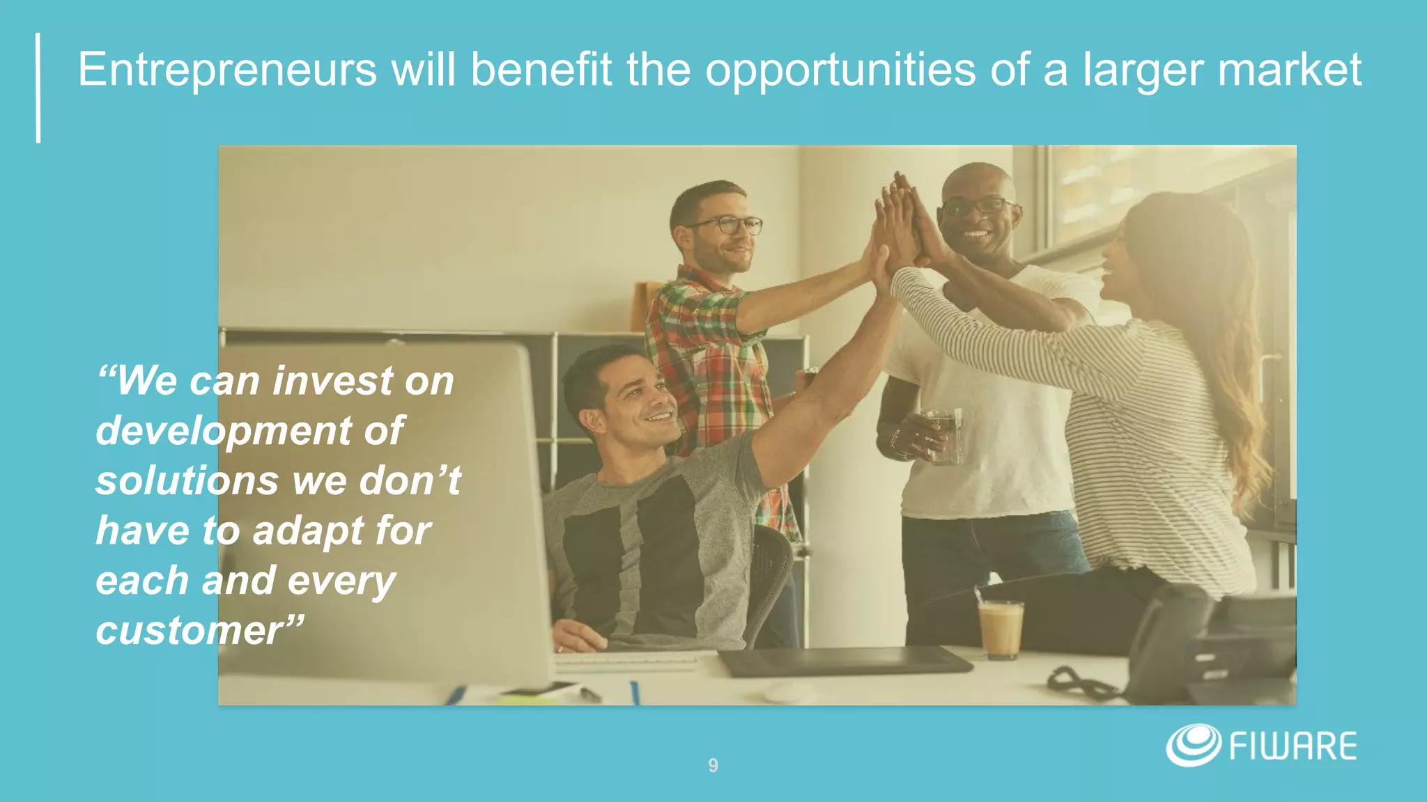 9
Entrepreneurs will benefit the opportunities of a larger market
“We can invest on
development of
solutions we don’t
have to adapt for
each and every
customer”
 