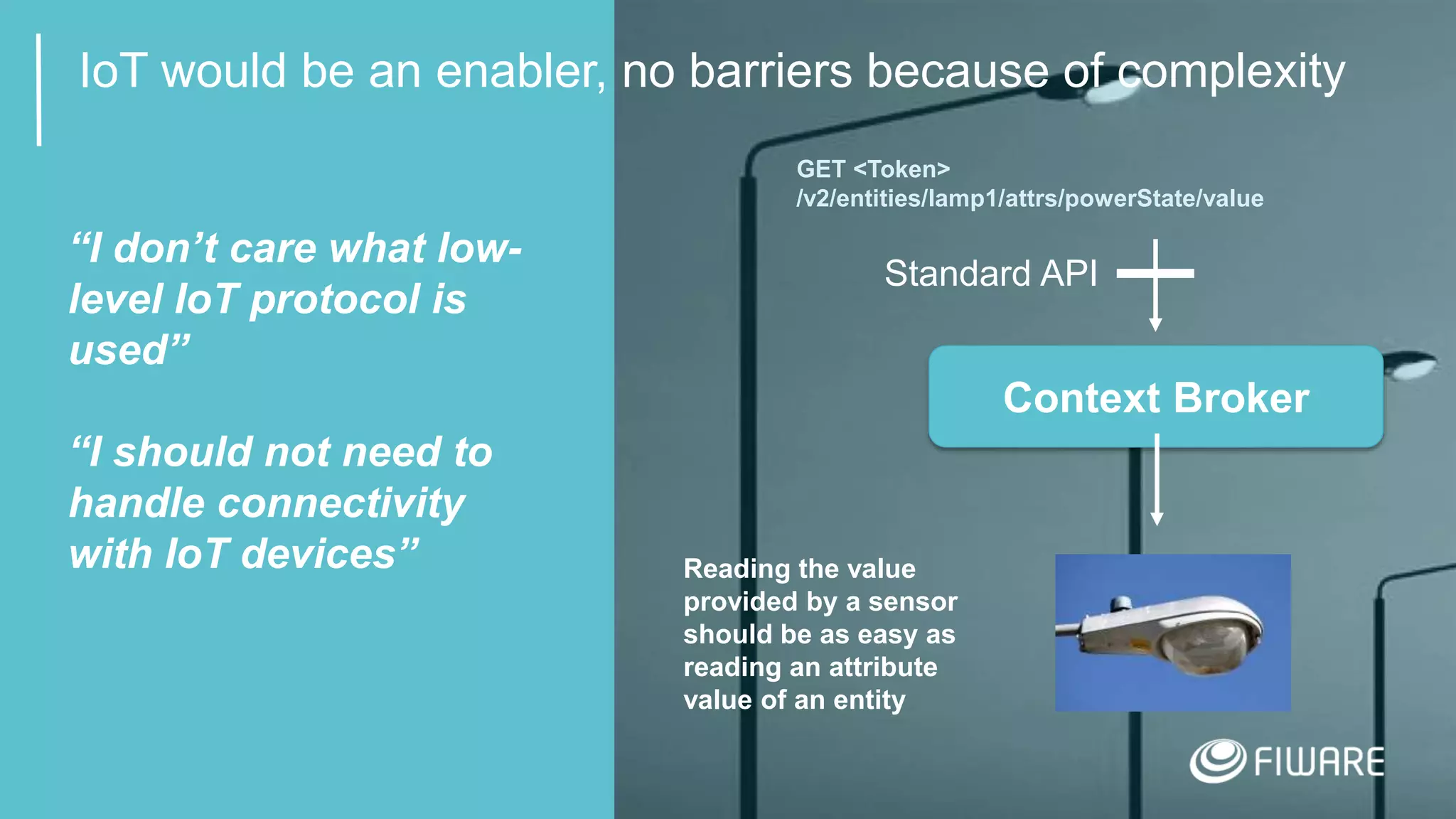 11
IoT would be an enabler, no barriers because of complexity
Context Broker
Standard API
GET <Token>
/v2/entities/lamp1/attrs/powerState/value
Reading the value
provided by a sensor
should be as easy as
reading an attribute
value of an entity
“I don’t care what low-
level IoT protocol is
used”
“I should not need to
handle connectivity
with IoT devices”
 