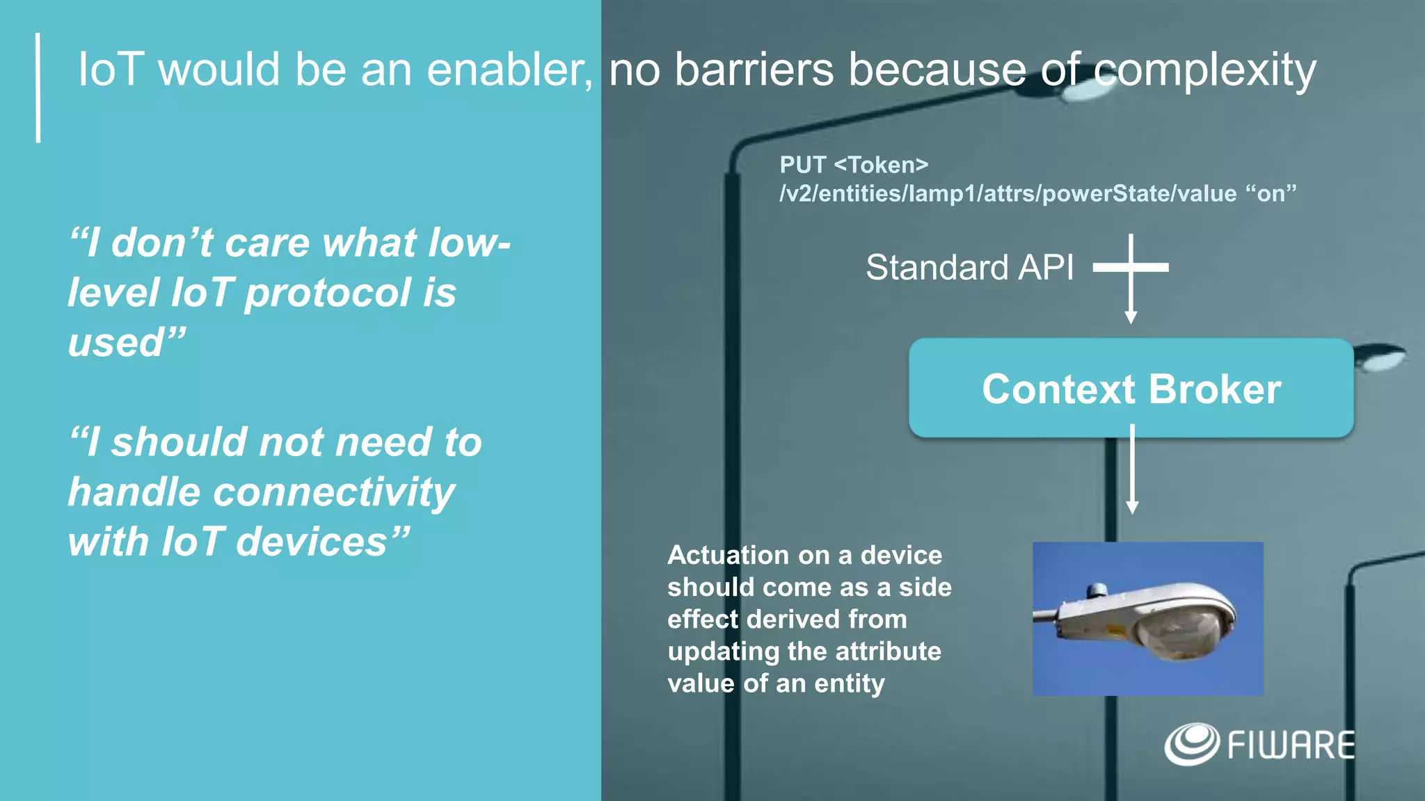 12
IoT would be an enabler, no barriers because of complexity
Context Broker
Standard API
“I don’t care what low-
level IoT protocol is
used”
“I should not need to
handle connectivity
with IoT devices”
PUT <Token>
/v2/entities/lamp1/attrs/powerState/value “on”
Actuation on a device
should come as a side
effect derived from
updating the attribute
value of an entity
 