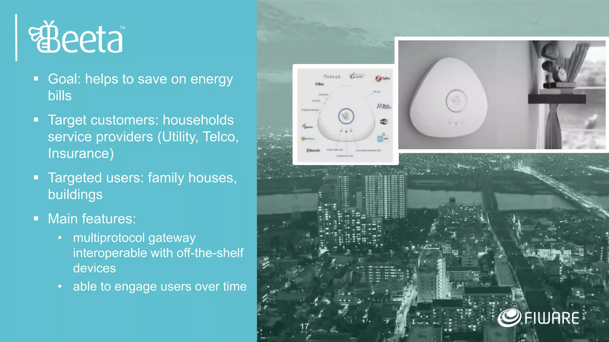 17
 Goal: helps to save on energy
bills
 Target customers: households
service providers (Utility, Telco,
Insurance)
 Targeted users: family houses,
buildings
 Main features:
• multiprotocol gateway
interoperable with off-the-shelf
devices
• able to engage users over time
 