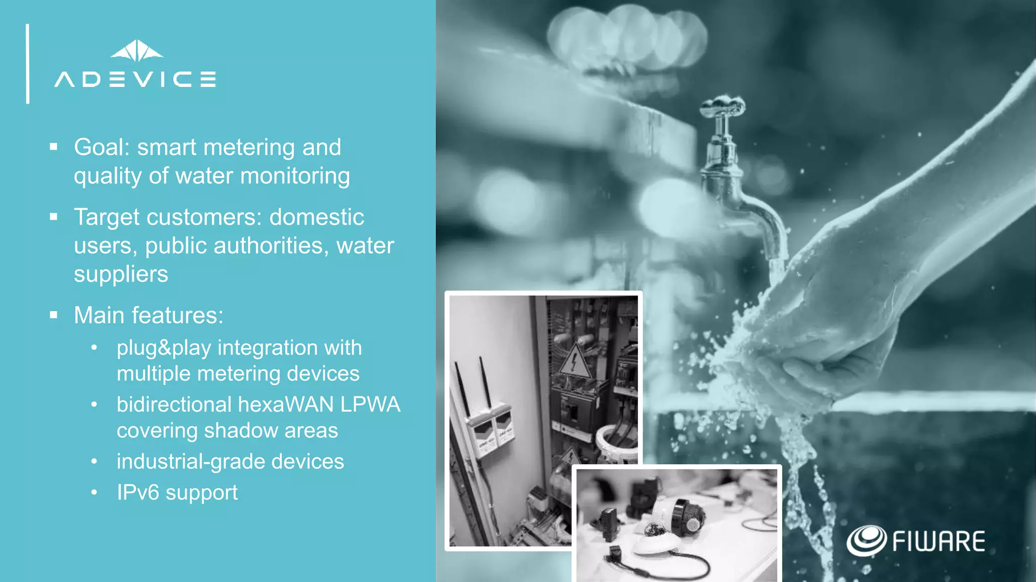 18
 Goal: smart metering and
quality of water monitoring
 Target customers: domestic
users, public authorities, water
suppliers
 Main features:
• plug&play integration with
multiple metering devices
• bidirectional hexaWAN LPWA
covering shadow areas
• industrial-grade devices
• IPv6 support
 