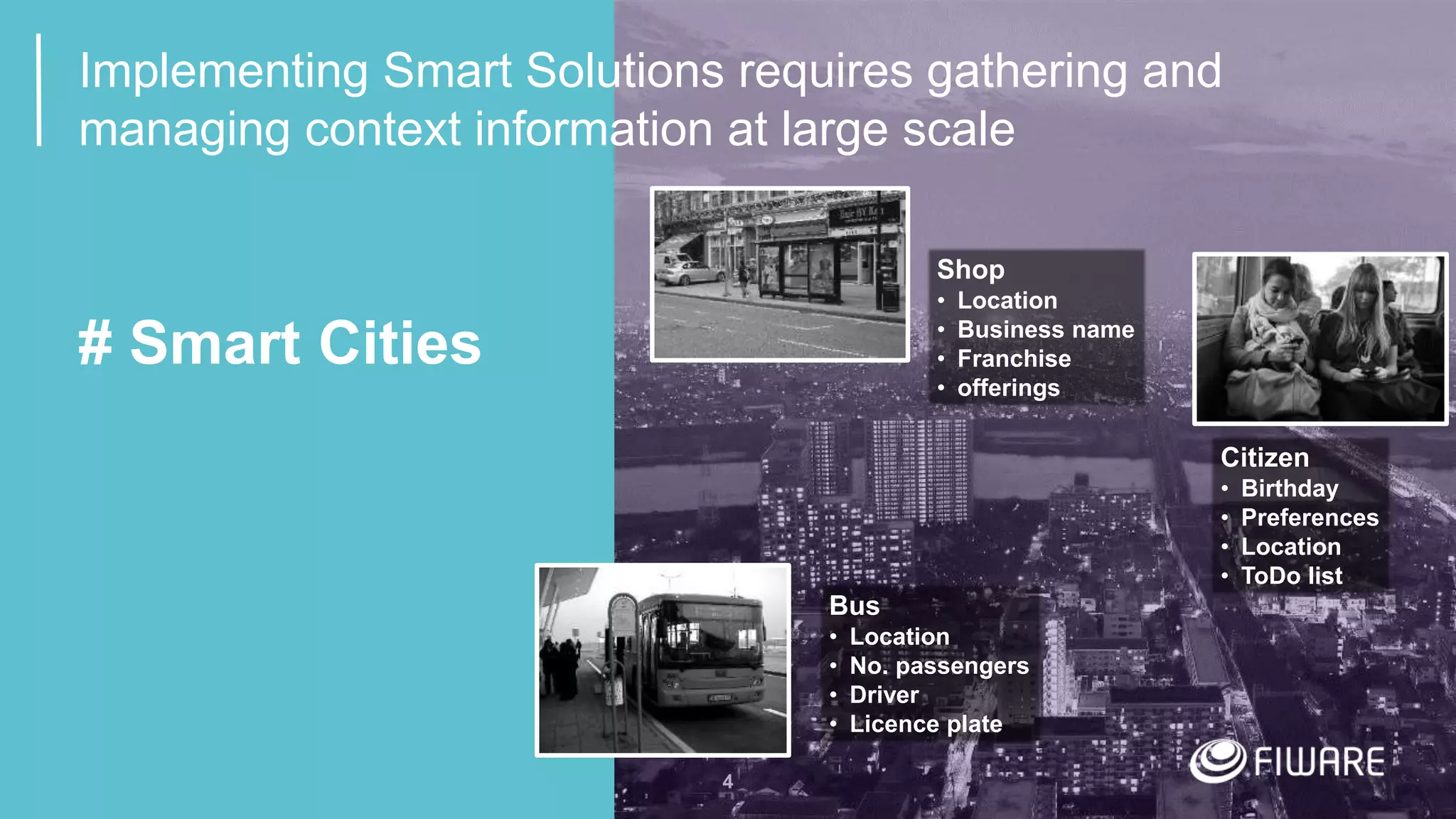 4
# Smart Cities
Bus
• Location
• No. passengers
• Driver
• Licence plate
Citizen
• Birthday
• Preferences
• Location
• ToDo list
Shop
• Location
• Business name
• Franchise
• offerings
Implementing Smart Solutions requires gathering and
managing context information at large scale
 