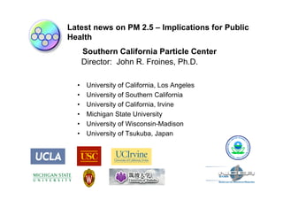 Latest news on PM 2.5 – Implications for Public
Health
      Southern California Particle Center
      Director: John R. Froines, Ph.D.

  •    University of California, Los Angeles
  •    University of Southern California
  •    University of California, Irvine
  •    Michigan State University
  •    University of Wisconsin-Madison
  •    University of Tsukuba, Japan
 