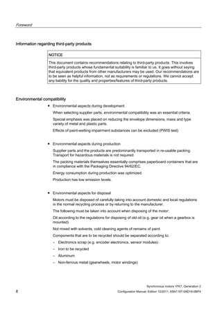 Foreword
Synchronous motors 1FK7, Generation 2
8 Configuration Manual, Edition 10/2011, 6SN1197-0AD16-0BP4
Information regarding third-party products
NOTICE
This document contains recommendations relating to third-party products. This involves
third-party products whose fundamental suitability is familiar to us. It goes without saying
that equivalent products from other manufacturers may be used. Our recommendations are
to be seen as helpful information, not as requirements or regulations. We cannot accept
any liability for the quality and properties/features of third-party products.
Environmental compatibility
● Environmental aspects during development
When selecting supplier parts, environmental compatibility was an essential criteria.
Special emphasis was placed on reducing the envelope dimensions, mass and type
variety of metal and plastic parts.
Effects of paint-wetting impairment substances can be excluded (PWIS test)
● Environmental aspects during production
Supplier parts and the products are predominantly transported in re-usable packing.
Transport for hazardous materials is not required.
The packing materials themselves essentially comprises paperboard containers that are
in compliance with the Packaging Directive 94/62/EC.
Energy consumption during production was optimized.
Production has low emission levels.
● Environmental aspects for disposal
Motors must be disposed of carefully taking into account domestic and local regulations
in the normal recycling process or by returning to the manufacturer.
The following must be taken into account when disposing of the motor:
Oil according to the regulations for disposing of old oil (e.g. gear oil when a gearbox is
mounted)
Not mixed with solvents, cold cleaning agents of remains of paint
Components that are to be recycled should be separated according to:
– Electronics scrap (e.g. encoder electronics, sensor modules)
– Iron to be recycled
– Aluminum
– Non-ferrous metal (gearwheels, motor windings)
 