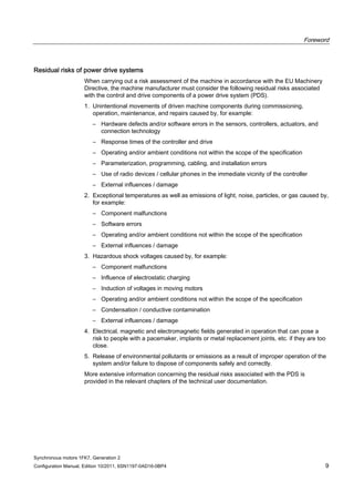 Foreword
Synchronous motors 1FK7, Generation 2
Configuration Manual, Edition 10/2011, 6SN1197-0AD16-0BP4 9
Residual risks of power drive systems
When carrying out a risk assessment of the machine in accordance with the EU Machinery
Directive, the machine manufacturer must consider the following residual risks associated
with the control and drive components of a power drive system (PDS).
1. Unintentional movements of driven machine components during commissioning,
operation, maintenance, and repairs caused by, for example:
– Hardware defects and/or software errors in the sensors, controllers, actuators, and
connection technology
– Response times of the controller and drive
– Operating and/or ambient conditions not within the scope of the specification
– Parameterization, programming, cabling, and installation errors
– Use of radio devices / cellular phones in the immediate vicinity of the controller
– External influences / damage
2. Exceptional temperatures as well as emissions of light, noise, particles, or gas caused by,
for example:
– Component malfunctions
– Software errors
– Operating and/or ambient conditions not within the scope of the specification
– External influences / damage
3. Hazardous shock voltages caused by, for example:
– Component malfunctions
– Influence of electrostatic charging
– Induction of voltages in moving motors
– Operating and/or ambient conditions not within the scope of the specification
– Condensation / conductive contamination
– External influences / damage
4. Electrical, magnetic and electromagnetic fields generated in operation that can pose a
risk to people with a pacemaker, implants or metal replacement joints, etc. if they are too
close.
5. Release of environmental pollutants or emissions as a result of improper operation of the
system and/or failure to dispose of components safely and correctly.
More extensive information concerning the residual risks associated with the PDS is
provided in the relevant chapters of the technical user documentation.
 