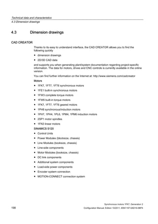 Technical data and characteristics
4.3 Dimension drawings
Synchronous motors 1FK7, Generation 2
198 Configuration Manual, Edition 10/2011, 6SN1197-0AD16-0BP4
4.3 Dimension drawings
CAD CREATOR
Thanks to its easy to understand interface, the CAD CREATOR allows you to find the
following quickly
● dimension drawings
● 2D/3D CAD data
and supports you when generating plant/system documentation regarding project-specific
information. The data for motors, drives and CNC controls is currently available in the online
version.
You can find further information on the Internet at: http://www.siemens.com/cadcreator
Motors
● 1FK7, 1FT7, 1FT6 synchronous motors
● 1FE1 built-in synchronous motors
● 1FW3 complete torque motors
● 1FW6 built-in torque motors
● 1FK7, 1FT7, 1FT6 geared motors
● 1PH8 synchronous/induction motors
● 1PH7, 1PH4, 1PL6, 1PM4, 1PM6 induction motors
● 2SP1 motor spindles
● 1FN3 linear motors
SINAMICS S120
● Control Units
● Power Modules (blocksize, chassis)
● Line Modules (booksize, chassis)
● Line-side components
● Motor Modules (booksize, chassis)
● DC link components
● Additional system components
● Load-side power components
● Encoder system connection
● MOTION-CONNECT connection system
 