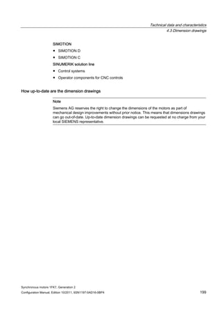 Technical data and characteristics
4.3 Dimension drawings
Synchronous motors 1FK7, Generation 2
Configuration Manual, Edition 10/2011, 6SN1197-0AD16-0BP4 199
SIMOTION
● SIMOTION D
● SIMOTION C
SINUMERIK solution line
● Control systems
● Operator components for CNC controls
How up-to-date are the dimension drawings
Note
Siemens AG reserves the right to change the dimensions of the motors as part of
mechanical design improvements without prior notice. This means that dimensions drawings
can go out-of-date. Up-to-date dimension drawings can be requested at no charge from your
local SIEMENS representative.
 
