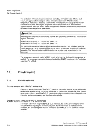 Motor components
5.2 Encoder (option)
Synchronous motors 1FK7, Generation 2
210 Configuration Manual, Edition 10/2011, 6SN1197-0AD16-0BP4
The evaluation of the winding temperature is carried out in the converter. When a fault
occurs, an appropriate message is output at the drive converter. When the motor
temperature increases, a message "Alarm motor overtemperature" is output; this must be
externally evaluated. If this signal is ignored, the drive converter shuts down with the
appropriate fault message after a preset time period or when the motor limiting temperature
or the shutdown temperature is exceeded.
CAUTION
The integrated temperature sensor only protects the synchronous motors to a certain extent
against overloads:
1FK701 to 1FK704: up to 2 ∙ I0 (60 K) and speed ≠ 0
1FK706 to 1FK710: up to 4 ∙ I0 (60 K) and speed ≠ 0
For load applications that are critical from a thermal perspective - e.g. overload when the
motor is stationary or an overload of Mmax longer than 4 s, adequate protection is no longer
available. The "thermal motor model i2t monitoring" function must be activated in the
converter.
The temperature sensor is part of a SELV circuit, which can be destroyed if high voltage is
applied. The temperature sensor is designed so that the DIN/EN requirement for "protective
separation" is fulfilled.
5.2 Encoder (option)
5.2.1 Encoder selection
Encoder systems with DRIVE-CLiQ interface
For motors with an integrated DRIVE-CLiQ interface, the analog encoder signal is internally
converted to a digital signal. No further conversion of the encoder signal in the drive system
is necessary. Motors with DRIVE-CLiQ interface simplify commissioning and diagnostics, as
the motor and encoder system are identified automatically.
Encoder systems without a DRIVE-CLiQ interface
For motors without an integrated DRIVE-CLiQ interface, the analog encoder signal is first
converted into a digital signal in the drive system. For these motors as well as external
encoders, the encoder signals must be connected to SINAMICS S110 / S120 via Sensor
Modules.
 