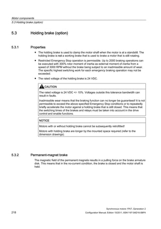 Motor components
5.3 Holding brake (option)
Synchronous motors 1FK7, Generation 2
218 Configuration Manual, Edition 10/2011, 6SN1197-0AD16-0BP4
5.3 Holding brake (option)
5.3.1 Properties
● The holding brake is used to clamp the motor shaft when the motor is at a standstill. The
holding brake is not a working brake that is used to brake a motor that is still rotating.
● Restricted Emergency Stop operation is permissible. Up to 2000 braking operations can
be executed with 300% rotor moment of inertia as external moment of inertia from a
speed of 3000 RPM without the brake being subject to an inadmissible amount of wear.
The specific highest switching work for each emergency braking operation may not be
exceeded.
● The rated voltage of the holding brake is 24 VDC.
CAUTION
The rated voltage is 24 VDC +/- 10%. Voltages outside this tolerance bandwidth can
result in faults.
Inadmissible wear means that the braking function can no longer be guaranteed! It is not
permissible to exceed the above specified Emergency Stop conditions or to repeatedly
briefly accelerate the motor against a holding brake that is still closed. This means that
the switching times of the brakes and relays must be taken into account in the drive
control and enable functions.
NOTICE
Motors with or without holding brake cannot be subsequently retrofitted!
Motors with holding brake are longer by the mounted space required (refer to the
dimension drawings).
5.3.2 Permanent-magnet brake
The magnetic field of the permanent magnets results in a pulling force on the brake armature
disk. This means that in the no-current condition, the brake is closed and the motor shaft is
held.
 