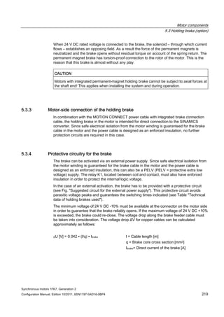 Motor components
5.3 Holding brake (option)
Synchronous motors 1FK7, Generation 2
Configuration Manual, Edition 10/2011, 6SN1197-0AD16-0BP4 219
When 24 V DC rated voltage is connected to the brake, the solenoid – through which current
flows – establishes an opposing field. As a result the force of the permanent magnets is
neutralized and the brake opens without residual torque on account of the spring return. The
permanent magnet brake has torsion-proof connection to the rotor of the motor. This is the
reason that this brake is almost without any play.
CAUTION
Motors with integrated permanent-magnet holding brake cannot be subject to axial forces at
the shaft end! This applies when installing the system and during operation.
5.3.3 Motor-side connection of the holding brake
In combination with the MOTION CONNECT power cable with integrated brake connection
cable, the holding brake in the motor is intended for direct connection to the SINAMICS
converter. Since safe electrical isolation from the motor winding is guaranteed for the brake
cable in the motor and the power cable is designed as an enforced insulation, no further
protection circuits are required in this case.
5.3.4 Protective circuitry for the brake
The brake can be activated via an external power supply. Since safe electrical isolation from
the motor winding is guaranteed for the brake cable in the motor and the power cable is
designed as an enforced insulation, this can also be a PELV (PELV = protective extra low
voltage) supply. The relay K1, located between coil and contact, must also have enforced
insulation in order to protect the internal logic voltage.
In the case of an external activation, the brake has to be provided with a protective circuit
(see Fig. "Suggested circuit for the external power supply"). This protective circuit avoids
parasitic voltage peaks and guarantees the switching times indicated (see Table "Technical
data of holding brakes used").
The minimum voltage of 24 V DC -10% must be available at the connector on the motor side
in order to guarantee that the brake reliably opens. If the maximum voltage of 24 V DC +10%
is exceeded, the brake could re-close. The voltage drop along the brake feeder cable must
be taken into consideration. The voltage drop ΔV for copper cables can be calculated
approximately as follows:
ΔU [V] = 0.042 ∙ (l/q) ∙ Ibrake l = Cable length [m]
q = Brake core cross section [mm2]
Ibrake= Direct current of the brake [A]
 