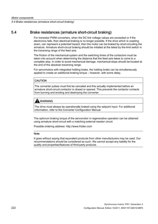 Motor components
5.4 Brake resistances (armature short-circuit braking)
Synchronous motors 1FK7, Generation 2
222 Configuration Manual, Edition 10/2011, 6SN1197-0AD16-0BP4
5.4 Brake resistances (armature short-circuit braking)
For transistor PWM converters, when the DC link voltage values are exceeded or if the
electronics fails, then electrical braking is no longer possible. If the drive which is coasting
down, can represent a potential hazard, then the motor can be braked by short-circuiting the
armature. Armature short-circuit braking should be initiated at the latest by the limit switch in
the traversing range of the feed axis.
The friction of the mechanical system and the switching times of the contactors must be
taken into account when determining the distance that the feed axis takes to come to a
complete stop. In order to avoid mechanical damage, mechanical stops should be located at
the end of the absolute traversing range.
For servomotors with integrated holding brake, the holding brake can be simultaneously
applied to create an additional braking torque – however, with some delay.
CAUTION
The converter pulses must first be canceled and this actually implemented before an
armature short-circuit contactor is closed or opened. This prevents the contactor contacts
from burning and eroding and destroying the converter.
WARNING
The drive must always be operationally braked using the setpoint input. For additional
information, refer to the Converter Configuration Manual.
The optimum braking torque of the servomotor in regenerative operation can be obtained
using armature short-circuit with a matching external resistor circuit.
Possible ordering address: http://www.frizlen.com
Note
It goes without saying that equivalent products from other manufacturers may be used. Our
recommendations should be considered as such. We cannot accept any liability for the
quality and properties/features of third-party products.
 