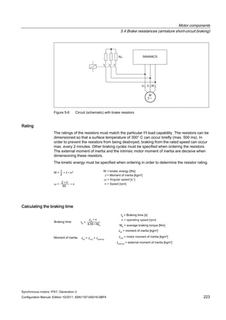 Motor components
5.4 Brake resistances (armature short-circuit braking)
Synchronous motors 1FK7, Generation 2
Configuration Manual, Edition 10/2011, 6SN1197-0AD16-0BP4 223
Figure 5-6 Circuit (schematic) with brake resistors
Rating
The ratings of the resistors must match the particular I2t load capability. The resistors can be
dimensioned so that a surface temperature of 300° C can occur briefly (max. 500 ms). In
order to prevent the resistors from being destroyed, braking from the rated speed can occur
max. every 2 minutes. Other braking cycles must be specified when ordering the resistors.
The external moment of inertia and the intrinsic motor moment of inertia are decisive when
dimensioning these resistors.
The kinetic energy must be specified when ordering in order to determine the resistor rating.
Calculating the braking time
 