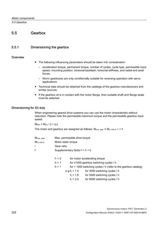 Motor components
5.5 Gearbox
Synchronous motors 1FK7, Generation 2
228 Configuration Manual, Edition 10/2011, 6SN1197-0AD16-0BP4
5.5 Gearbox
5.5.1 Dimensioning the gearbox
Overview
● The following influencing parameters should be taken into consideration:
– acceleration torque, permanent torque, number of cycles, cycle type, permissible input
speed, mounting position, torsional backlash, torsional stiffness, and radial and axial
forces.
– Worm gearboxes are only conditionally suitable for reversing operation with servo
applications.
● Technical data should be obtained from the catalogs of the gearbox manufacturers and
similar sources.
● If the gearbox oil is in contact with the motor flange, then suitable shaft and flange seals
must be selected.
Dimensioning for S3 duty
When engineering geared drive systems you can use the motor characteristic without
reduction. Please note the permissible maximum torque and the permissible gearbox input
speed.
MMot = Mout / (i ∙ ηG)
The motor and gearbox are assigned as follows: Mmax, gear ≥ M0 (100 K) ∙ i ∙ f
Mmax, gear Max. permissible drive torque
M0 (100 K) Motor static torque
i Gear ratio
f Supplementary factor f = f1 ∙ f2
f1 = 2 for motor accelerating torque
f2 = 1 for ≤1000 gearbox switching cycles / h
f2 > 1 for > 1000 switching cycles / h (refer to the gearbox catalog)
e.g.f2 = 1.5 for 3000 switching cycles / h
f2 = 1.8 for 5000 switching cycles / h
f2 = 2.0 for 8000 switching cycles / h
 