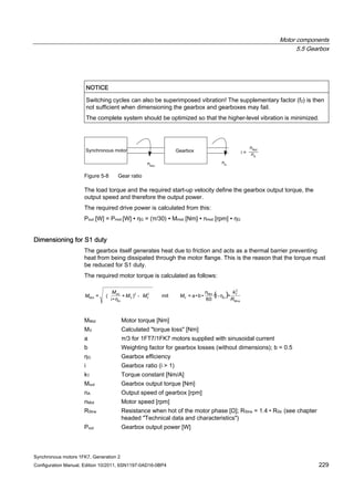 Motor components
5.5 Gearbox
Synchronous motors 1FK7, Generation 2
Configuration Manual, Edition 10/2011, 6SN1197-0AD16-0BP4 229
NOTICE
Switching cycles can also be superimposed vibration! The supplementary factor (f2) is then
not sufficient when dimensioning the gearbox and gearboxes may fail.
The complete system should be optimized so that the higher-level vibration is minimized.
Figure 5-8 Gear ratio
The load torque and the required start-up velocity define the gearbox output torque, the
output speed and therefore the output power.
The required drive power is calculated from this:
Pout [W] = Pmot [W] ∙ ηG = (π/30) ∙ Mmot [Nm] ∙ nmot [rpm] ∙ ηG
Dimensioning for S1 duty
The gearbox itself generates heat due to friction and acts as a thermal barrier preventing
heat from being dissipated through the motor flange. This is the reason that the torque must
be reduced for S1 duty.
The required motor torque is calculated as follows:
t ( )
2
22
•1
60
•b•a=)+
•i
(=
R
kn
MMM
M
M --
MMot Motor torque [Nm]
MV Calculated "torque loss" [Nm]
a π/3 for 1FT7/1FK7 motors supplied with sinusoidal current
b Weighting factor for gearbox losses (without dimensions); b = 0.5
ηG Gearbox efficiency
i Gearbox ratio (i > 1)
kT Torque constant [Nm/A]
Mout Gearbox output torque [Nm]
nA Output speed of gearbox [rpm]
nMot Motor speed [rpm]
RStrw Resistance when hot of the motor phase [Ω]; RStrw = 1.4 • RStr (see chapter
headed "Technical data and characteristics")
Pout Gearbox output power [W]
 