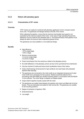 Motor components
5.5 Gearbox
Synchronous motors 1FK7, Generation 2
Configuration Manual, Edition 10/2011, 6SN1197-0AD16-0BP4 231
5.5.2 Motors with planetary gears
5.5.2.1 Characteristics of SP+ series
Overview
1FK7 motors can easily be combined with planetary gearboxes to form compact coaxial
drive units. The gearboxes are flanged directly at the DE of the motors.
When selecting the gearbox, ensure that its maximum permissible input speed is not
exceeded by the maximum speed of the motor. In the case of high operating frequencies,
allowance must be made for the withstand ratio f2. The frictional losses of the gearbox must
always be taken into account when engineering geared drives.
The gearboxes are only available in a non-balanced design.
Benefits
● High efficiency:
> 97% single-stage
> 94% 2-stage
● Minimum torsional play:
≤ 4 arcmin single-stage
≤ 6 arcmin 2-stage
● Power transmission from the central sun wheel to the planetary pinions
● No shaft deflections in the planetary pinions set due to the symmetrical force distribution
● Very low moment of inertia and hence short acceleration times of the motors
● Output shaft bearings dimensioned for high cantilever and axial loads with preloaded
tapered-roller bearings
● The gearboxes are connected to the motor shaft via an integrated clamping hub A plain
motor shaft end is necessary for this purpose. Radial eccentricity tolerance N in
accordance with DIN 42955 and vibration severity grade A in accordance with EN 60034-
14 are sufficient. The motor flange is adapted via adapter plates.
● Output shaft of gearbox exactly coaxial with the motor
● The gearboxes are sealed (seal between the gearbox and motor) and filled with oil at the
factory. They are lubricated and sealed for their service life. The gearboxes are suitable
for all mounting positions.
● Degree of protection of gearbox: IP65
● Small dimensions
● Low weight
 
