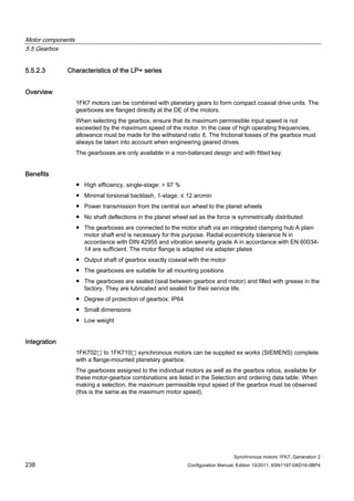 Motor components
5.5 Gearbox
Synchronous motors 1FK7, Generation 2
238 Configuration Manual, Edition 10/2011, 6SN1197-0AD16-0BP4
5.5.2.3 Characteristics of the LP+ series
Overview
1FK7 motors can be combined with planetary gears to form compact coaxial drive units. The
gearboxes are flanged directly at the DE of the motors.
When selecting the gearbox, ensure that its maximum permissible input speed is not
exceeded by the maximum speed of the motor. In the case of high operating frequencies,
allowance must be made for the withstand ratio f2. The frictional losses of the gearbox must
always be taken into account when engineering geared drives.
The gearboxes are only available in a non-balanced design and with fitted key.
Benefits
● High efficiency, single-stage: > 97 %
● Minimal torsional backlash, 1-stage: ≤ 12 arcmin
● Power transmission from the central sun wheel to the planet wheels
● No shaft deflections in the planet wheel set as the force is symmetrically distributed
● The gearboxes are connected to the motor shaft via an integrated clamping hub A plain
motor shaft end is necessary for this purpose. Radial eccentricity tolerance N in
accordance with DIN 42955 and vibration severity grade A in accordance with EN 60034-
14 are sufficient. The motor flange is adapted via adapter plates
● Output shaft of gearbox exactly coaxial with the motor
● The gearboxes are suitable for all mounting positions
● The gearboxes are sealed (seal between gearbox and motor) and filled with grease in the
factory. They are lubricated and sealed for their service life.
● Degree of protection of gearbox: IP64
● Small dimensions
● Low weight
Integration
1FK702⃞ to 1FK710⃞ synchronous motors can be supplied ex works (SIEMENS) complete
with a flange-mounted planetary gearbox.
The gearboxes assigned to the individual motors as well as the gearbox ratios, available for
these motor-gearbox combinations are listed in the Selection and ordering data table. When
making a selection, the maximum permissible input speed of the gearbox must be observed
(this is the same as the maximum motor speed).
 