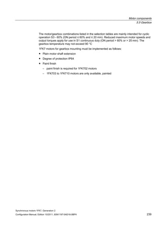 Motor components
5.5 Gearbox
Synchronous motors 1FK7, Generation 2
Configuration Manual, Edition 10/2011, 6SN1197-0AD16-0BP4 239
The motor/gearbox combinations listed in the selection tables are mainly intended for cyclic
operation S3 - 60% (ON period ≤ 60% and ≤ 20 min). Reduced maximum motor speeds and
output torques apply for use in S1 continuous duty (ON period > 60% or > 20 min). The
gearbox temperature may not exceed 90 °C
1FK7 motors for gearbox mounting must be implemented as follows:
● Plain motor shaft extension
● Degree of protection IP64
● Paint finish
– paint finish is required for 1FK702 motors
– 1FK703 to 1FK710 motors are only available, painted
 