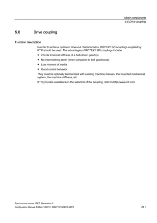 Motor components
5.6 Drive coupling
Synchronous motors 1FK7, Generation 2
Configuration Manual, Edition 10/2011, 6SN1197-0AD16-0BP4 241
5.6 Drive coupling
Function description
In order to achieve optimum drive-out characteristics, ROTEXⓇ GS couplings supplied by
KTR should be used. The advantages of ROTEXⓇ GS couplings include:
● 2 to 4x torsional stiffness of a belt-driven gearbox
● No intermeshing teeth (when compared to belt gearboxes)
● Low moment of inertia
● Good control behavior
They must be optimally harmonized with existing machine masses, the mounted mechanical
system, the machine stiffness, etc.
KTR provides assistance in the selection of the coupling, refer to http://www.ktr.com
 