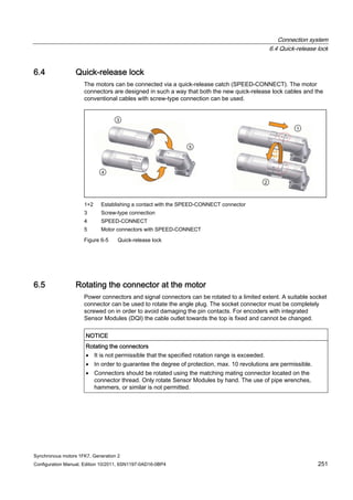 Connection system
6.4 Quick-release lock
Synchronous motors 1FK7, Generation 2
Configuration Manual, Edition 10/2011, 6SN1197-0AD16-0BP4 251
6.4 Quick-release lock
The motors can be connected via a quick-release catch (SPEED-CONNECT). The motor
connectors are designed in such a way that both the new quick-release lock cables and the
conventional cables with screw-type connection can be used.
1+2 Establishing a contact with the SPEED-CONNECT connector
3 Screw-type connection
4 SPEED-CONNECT
5 Motor connectors with SPEED-CONNECT
Figure 6-5 Quick-release lock
6.5 Rotating the connector at the motor
Power connectors and signal connectors can be rotated to a limited extent. A suitable socket
connector can be used to rotate the angle plug. The socket connector must be completely
screwed on in order to avoid damaging the pin contacts. For encoders with integrated
Sensor Modules (DQI) the cable outlet towards the top is fixed and cannot be changed.
NOTICE
Rotating the connectors
 It is not permissible that the specified rotation range is exceeded.
 In order to guarantee the degree of protection, max. 10 revolutions are permissible.
 Connectors should be rotated using the matching mating connector located on the
connector thread. Only rotate Sensor Modules by hand. The use of pipe wrenches,
hammers, or similar is not permitted.
 