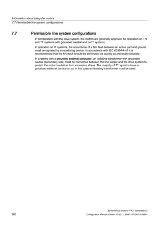 Information about using the motors
7.7 Permissible line system configurations
Synchronous motors 1FK7, Generation 2
260 Configuration Manual, Edition 10/2011, 6SN1197-0AD16-0BP4
7.7 Permissible line system configurations
In combination with the drive system, the motors are generally approved for operation on TN
and TT systems with grounded neutral and on IT systems.
In operation on IT systems, the occurrence of a first fault between an active part and ground
must be signaled by a monitoring device. In accordance with IEC 60364-4-41 it is
recommended that the first fault should be eliminated as quickly as practically possible.
In systems with a grounded external conductor, an isolating transformer with grounded
neutral (secondary side) must be connected between the line supply and the drive system to
protect the motor insulation from excessive stress. The majority of TT systems have a
grounded external conductor, so in this case an isolating transformer must be used.
 