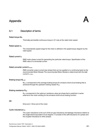 Synchronous motors 1FK7, Generation 2
Configuration Manual, Edition 10/2011, 6SN1197-0AD16-0BP4 261
Appendix A
A.1 Description of terms
Rated torque MN
Thermally permissible continuous torque in S1 duty at the rated motor speed.
Rated speed nN
The characteristic speed range for the motor is defined in the speed-torque diagram by the
rated speed.
Rated current IN
RMS motor phase current for generating the particular rated torque. Specification of the
RMS value of a sinusoidal current.
Rated converter current IN conv
RMS converter output current (per phase) that can be supplied on a continuing basis by the
recommended Motor Module The recommended Motor Module is determined with the stall
current I0 (100K).
Braking torque Mbr eff
Mbr eff corresponds to the average braking torque for armature short-circuit braking that is
achieved through the upstream braking resistor Ropt.
Braking resistance Ropt
Ropt corresponds to the optimum resistance value per phase that is switched in series
external to the motor winding for the armature short-circuit braking function.
DE
Drive end = Drive end of the motor
Cyclic inductance LD
The cyclic inductance is the sum of the air gap inductance and leakage inductance relative to
the single-strand equivalent circuit diagram. It consists of the self-inductance of a phase and
the coupled inductance to other phases.
 