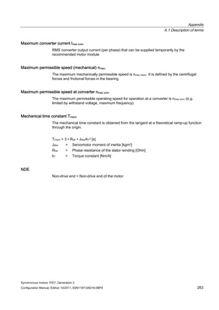 Appendix
A.1 Description of terms
Synchronous motors 1FK7, Generation 2
Configuration Manual, Edition 10/2011, 6SN1197-0AD16-0BP4 263
Maximum converter current Imax conv
RMS converter output current (per phase) that can be supplied temporarily by the
recommended motor module
Maximum permissible speed (mechanical) nmax.
The maximum mechanically permissible speed is nmax mech. It is defined by the centrifugal
forces and frictional forces in the bearing.
Maximum permissible speed at converter nmax conv
The maximum permissible operating speed for operation at a converter is nmax conv (e.g.
limited by withstand voltage, maximum frequency).
Mechanical time constant Tmech
The mechanical time constant is obtained from the tangent at a theoretical ramp-up function
through the origin.
Tmech = 3 ∙ RStr ∙ JMot/kT2 [s]
JMot = Servomotor moment of inertia [kgm2]
RStr = Phase resistance of the stator winding [Ohm]
kT = Torque constant [Nm/A]
NDE
Non-drive end = Non-drive end of the motor
 
