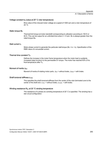 Appendix
A.1 Description of terms
Synchronous motors 1FK7, Generation 2
Configuration Manual, Edition 10/2011, 6SN1197-0AD16-0BP4 265
Voltage constant kE (value at 20° C rotor temperature)
Rms value of the induced motor voltage at a speed of 1000 rpm and a rotor temperature of
20 °C.
Static torque M0
Thermal limit torque at motor standstill corresponding to utilization according to 100 K or
60 K. This can be output for an unlimited time when n = 0 rpm. M0 is always greater than the
rated torque MN.
Stall current I0
Motor phase current to generate the particular stall torque (M0 = kT • I0). Specification of the
RMS value of a sinusoidal current.
Thermal time constant Tth
Defines the increase in the motor frame temperature when the motor load is suddenly
increased (step function) to the permissible S1 torque. The motor has reached 63% of its
final temperature after Tth.
Moment of inertia JMot
Moment of inertia of rotating motor parts. JMot = without brake, JMotBr = with brake.
Shaft torsional stiffness ct Mot
This specifies the shaft torsional stiffness from the center of the rotor laminated core to the
center of the shaft end. ct Mot = without brake, ct MotBr = with brake.
Winding resistance RStr at 20 °C winding temperature
The resistance of a phase at a winding temperature of 20° C is specified. The winding has a
star circuit configuration.
 