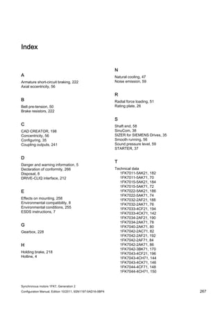 Synchronous motors 1FK7, Generation 2
Configuration Manual, Edition 10/2011, 6SN1197-0AD16-0BP4 267
Index
A
Armature short-circuit braking, 222
Axial eccentricity, 56
B
Belt pre-tension, 50
Brake resistors, 222
C
CAD CREATOR, 198
Concentricity, 56
Configuring, 35
Coupling outputs, 241
D
Danger and warning information, 5
Declaration of conformity, 266
Disposal, 8
DRIVE-CLIQ interface, 212
E
Effects on mounting, 258
Environmental compatibility, 8
Environmental conditions, 255
ESDS instructions, 7
G
Gearbox, 228
H
Holding brake, 218
Hotline, 4
N
Natural cooling, 47
Noise emission, 59
R
Radial force loading, 51
Rating plate, 26
S
Shaft end, 58
SinuCom, 38
SIZER for SIEMENS Drives, 35
Smooth running, 56
Sound pressure level, 59
STARTER, 37
T
Technical data
1FK7011-5AK21, 182
1FK7011-5AK71, 70
1FK7015-5AK21, 184
1FK7015-5AK71, 72
1FK7022-5AK21, 186
1FK7022-5AK71, 74
1FK7032-2AF21, 188
1FK7032-2AK71, 76
1FK7033-4CF21, 194
1FK7033-4CK71, 142
1FK7034-2AF21, 190
1FK7034-2AK71, 78
1FK7040-2AK71, 80
1FK7042-2AC71, 82
1FK7042-2AF21, 192
1FK7042-2AF71, 84
1FK7042-2AK71, 86
1FK7042-3BK71, 170
1FK7043-4CF21, 196
1FK7043-4CH71, 144
1FK7043-4CK71, 146
1FK7044-4CF71, 148
1FK7044-4CH71, 150
 