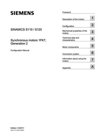SINAMICS S110 / S120
Synchronous motors 1FK7,
Generation 2
Configuration Manual
Edition 10/2011
6SN1197-0AD16-0BP4
Foreword
Description of the motors 1
Configuration 2
Mechanical properties of the
motors 3
Technical data and
characteristics 4
Motor components 5
Connection system 6
Information about using the
motors 7
Appendix A
 