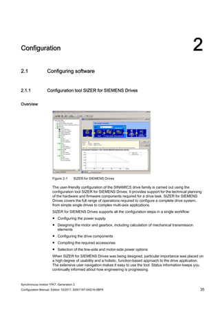 Synchronous motors 1FK7, Generation 2
Configuration Manual, Edition 10/2011, 6SN1197-0AD16-0BP4 35
Configuration 2
2.1 Configuring software
2.1.1 Configuration tool SIZER for SIEMENS Drives
Overview
Figure 2-1 SIZER for SIEMENS Drives
The user-friendly configuration of the SINAMICS drive family is carried out using the
configuration tool SIZER for SIEMENS Drives. It provides support for the technical planning
of the hardware and firmware components required for a drive task. SIZER for SIEMENS
Drives covers the full range of operations required to configure a complete drive system,
from simple single drives to complex multi-axis applications.
SIZER for SIEMENS Drives supports all the configuration steps in a single workflow:
● Configuring the power supply
● Designing the motor and gearbox, including calculation of mechanical transmission
elements
● Configuring the drive components
● Compiling the required accessories
● Selection of the line-side and motor-side power options
When SIZER for SIEMENS Drives was being designed, particular importance was placed on
a high degree of usability and a holistic, function-based approach to the drive application.
The extensive user navigation makes it easy to use the tool. Status information keeps you
continually informed about how engineering is progressing.
 