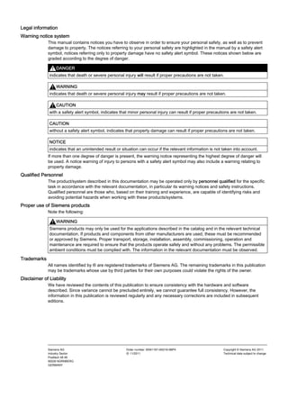 Legal information
Legal information
Warning notice system
This manual contains notices you have to observe in order to ensure your personal safety, as well as to prevent
damage to property. The notices referring to your personal safety are highlighted in the manual by a safety alert
symbol, notices referring only to property damage have no safety alert symbol. These notices shown below are
graded according to the degree of danger.
DANGER
indicates that death or severe personal injury will result if proper precautions are not taken.
WARNING
indicates that death or severe personal injury may result if proper precautions are not taken.
CAUTION
with a safety alert symbol, indicates that minor personal injury can result if proper precautions are not taken.
CAUTION
without a safety alert symbol, indicates that property damage can result if proper precautions are not taken.
NOTICE
indicates that an unintended result or situation can occur if the relevant information is not taken into account.
If more than one degree of danger is present, the warning notice representing the highest degree of danger will
be used. A notice warning of injury to persons with a safety alert symbol may also include a warning relating to
property damage.
Qualified Personnel
The product/system described in this documentation may be operated only by personnel qualified for the specific
task in accordance with the relevant documentation, in particular its warning notices and safety instructions.
Qualified personnel are those who, based on their training and experience, are capable of identifying risks and
avoiding potential hazards when working with these products/systems.
Proper use of Siemens products
Note the following:
WARNING
Siemens products may only be used for the applications described in the catalog and in the relevant technical
documentation. If products and components from other manufacturers are used, these must be recommended
or approved by Siemens. Proper transport, storage, installation, assembly, commissioning, operation and
maintenance are required to ensure that the products operate safely and without any problems. The permissible
ambient conditions must be complied with. The information in the relevant documentation must be observed.
Trademarks
All names identified by ® are registered trademarks of Siemens AG. The remaining trademarks in this publication
may be trademarks whose use by third parties for their own purposes could violate the rights of the owner.
Disclaimer of Liability
We have reviewed the contents of this publication to ensure consistency with the hardware and software
described. Since variance cannot be precluded entirely, we cannot guarantee full consistency. However, the
information in this publication is reviewed regularly and any necessary corrections are included in subsequent
editions.
Siemens AG
Industry Sector
Postfach 48 48
90026 NÜRNBERG
GERMANY
Order number: 6SN1197-0AD16-0BP4
Ⓟ 11/2011
Copyright © Siemens AG 2011.
Technical data subject to change
 