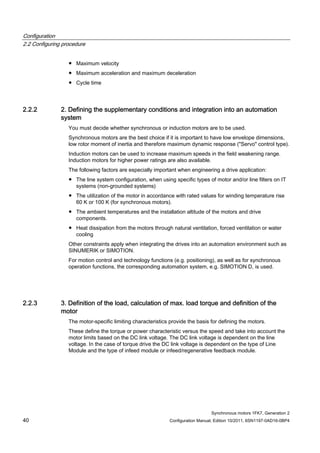 Configuration
2.2 Configuring procedure
Synchronous motors 1FK7, Generation 2
40 Configuration Manual, Edition 10/2011, 6SN1197-0AD16-0BP4
● Maximum velocity
● Maximum acceleration and maximum deceleration
● Cycle time
2.2.2 2. Defining the supplementary conditions and integration into an automation
system
You must decide whether synchronous or induction motors are to be used.
Synchronous motors are the best choice if it is important to have low envelope dimensions,
low rotor moment of inertia and therefore maximum dynamic response ("Servo" control type).
Induction motors can be used to increase maximum speeds in the field weakening range.
Induction motors for higher power ratings are also available.
The following factors are especially important when engineering a drive application:
● The line system configuration, when using specific types of motor and/or line filters on IT
systems (non-grounded systems)
● The utilization of the motor in accordance with rated values for winding temperature rise
60 K or 100 K (for synchronous motors).
● The ambient temperatures and the installation altitude of the motors and drive
components.
● Heat dissipation from the motors through natural ventilation, forced ventilation or water
cooling
Other constraints apply when integrating the drives into an automation environment such as
SINUMERIK or SIMOTION.
For motion control and technology functions (e.g. positioning), as well as for synchronous
operation functions, the corresponding automation system, e.g. SIMOTION D, is used.
2.2.3 3. Definition of the load, calculation of max. load torque and definition of the
motor
The motor-specific limiting characteristics provide the basis for defining the motors.
These define the torque or power characteristic versus the speed and take into account the
motor limits based on the DC link voltage. The DC link voltage is dependent on the line
voltage. In the case of torque drive the DC link voltage is dependent on the type of Line
Module and the type of infeed module or infeed/regenerative feedback module.
 