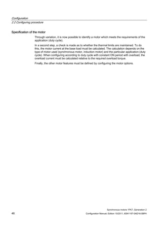 Configuration
2.2 Configuring procedure
Synchronous motors 1FK7, Generation 2
46 Configuration Manual, Edition 10/2011, 6SN1197-0AD16-0BP4
Specification of the motor
Through variation, it is now possible to identify a motor which meets the requirements of the
application (duty cycle).
In a second step, a check is made as to whether the thermal limits are maintained. To do
this, the motor current at the base load must be calculated. The calculation depends on the
type of motor used (synchronous motor, induction motor) and the particular application (duty
cycle). When configuring according to duty cycle with constant ON period with overload, the
overload current must be calculated relative to the required overload torque.
Finally, the other motor features must be defined by configuring the motor options.
 