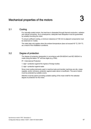 Synchronous motors 1FK7, Generation 2
Configuration Manual, Edition 10/2011, 6SN1197-0AD16-0BP4 47
Mechanical properties of the motors 3
3.1 Cooling
For naturally-cooled motors, the heat loss is dissipated through thermal conduction, radiation
and natural convection. As a consequence, adequate heat dissipation must be guaranteed
by suitably mounting the motor.
To ensure sufficient cooling, a minimum clearance of 100 mm to adjacent components must
be observed on 3 sides.
The rated data only applies when the ambient temperature does not exceed 40 °C (104 °F)
as a result of the installation conditions.
3.2 Degree of protection
The degree of protection designation in accordance with EN 60034-5 and IEC 60034-5 is
made using the letters "IP" and two digits (e.g. IP64).
IP = International Protection
1. digit = protection against the ingress of foreign bodies
2. digit = protection against water
Since most cooling lubricants used in machine tools and transfer machines are oily, creep-
capable, and/or corrosive, protection against water alone is insufficient. The servo motors
must be protected by suitable covers.
Attention must be paid to providing suitable sealing of the motor shaft for the selected
degree of protection for the motor.
 