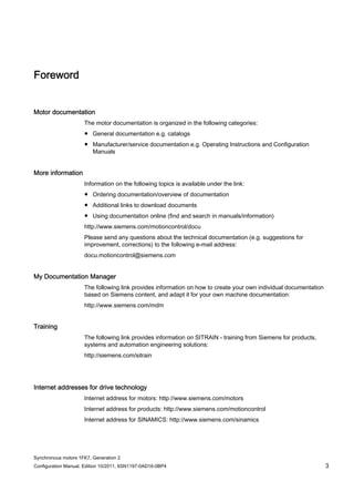 Synchronous motors 1FK7, Generation 2
Configuration Manual, Edition 10/2011, 6SN1197-0AD16-0BP4 3
Foreword
Motor documentation
The motor documentation is organized in the following categories:
● General documentation e.g. catalogs
● Manufacturer/service documentation e.g. Operating Instructions and Configuration
Manuals
More information
Information on the following topics is available under the link:
● Ordering documentation/overview of documentation
● Additional links to download documents
● Using documentation online (find and search in manuals/information)
http://www.siemens.com/motioncontrol/docu
Please send any questions about the technical documentation (e.g. suggestions for
improvement, corrections) to the following e-mail address:
docu.motioncontrol@siemens.com
My Documentation Manager
The following link provides information on how to create your own individual documentation
based on Siemens content, and adapt it for your own machine documentation:
http://www.siemens.com/mdm
Training
The following link provides information on SITRAIN - training from Siemens for products,
systems and automation engineering solutions:
http://siemens.com/sitrain
Internet addresses for drive technology
Internet address for motors: http://www.siemens.com/motors
Internet address for products: http://www.siemens.com/motioncontrol
Internet address for SINAMICS: http://www.siemens.com/sinamics
 