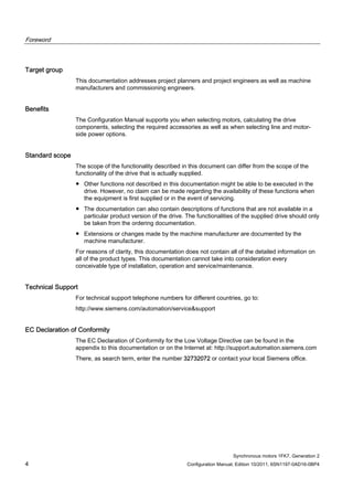 Foreword
Synchronous motors 1FK7, Generation 2
4 Configuration Manual, Edition 10/2011, 6SN1197-0AD16-0BP4
Target group
This documentation addresses project planners and project engineers as well as machine
manufacturers and commissioning engineers.
Benefits
The Configuration Manual supports you when selecting motors, calculating the drive
components, selecting the required accessories as well as when selecting line and motor-
side power options.
Standard scope
The scope of the functionality described in this document can differ from the scope of the
functionality of the drive that is actually supplied.
● Other functions not described in this documentation might be able to be executed in the
drive. However, no claim can be made regarding the availability of these functions when
the equipment is first supplied or in the event of servicing.
● The documentation can also contain descriptions of functions that are not available in a
particular product version of the drive. The functionalities of the supplied drive should only
be taken from the ordering documentation.
● Extensions or changes made by the machine manufacturer are documented by the
machine manufacturer.
For reasons of clarity, this documentation does not contain all of the detailed information on
all of the product types. This documentation cannot take into consideration every
conceivable type of installation, operation and service/maintenance.
Technical Support
For technical support telephone numbers for different countries, go to:
http://www.siemens.com/automation/service&support
EC Declaration of Conformity
The EC Declaration of Conformity for the Low Voltage Directive can be found in the
appendix to this documentation or on the Internet at: http://support.automation.siemens.com
There, as search term, enter the number 32732072 or contact your local Siemens office.
 
