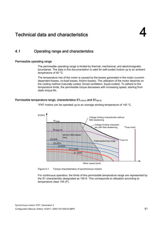 Synchronous motors 1FK7, Generation 2
Configuration Manual, Edition 10/2011, 6SN1197-0AD16-0BP4 61
Technical data and characteristics 4
4.1 Operating range and characteristics
Permissible operating range
The permissible operating range is limited by thermal, mechanical, and electromagnetic
boundaries. The data in this documentation is valid for self-cooled motors up to an ambient
temperature of 40 °C.
The temperature rise of the motor is caused by the losses generated in the motor (current-
dependent losses, no-load losses, friction losses). The utilization of the motor depends on
the cooling method (naturally cooled, forced ventilation, liquid-cooled). To adhere to the
temperature limits, the permissible torque decreases with increasing speed, starting from
static torque M0.
Permissible temperature range, characteristics S1(100 K) and S1(60 K)
1FK7 motors can be operated up to an average winding temperature of 145 °C.
Figure 4-1 Torque characteristics of synchronous motors
For continuous operation, the limits of this permissible temperature range are represented by
the S1 characteristic designated as 100 K. This corresponds to utilization according to
temperature class 155 (F).
 