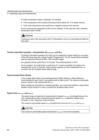 Technical data and characteristics
4.1 Operating range and characteristics
Synchronous motors 1FK7, Generation 2
62 Configuration Manual, Edition 10/2011, 6SN1197-0AD16-0BP4
If a lower temperature class is necessary, for example
● If the temperature of the enclosure/housing must lie below 90° C for safety reasons
● If the motor temperature rise would have a negative impact on the machine
the S1 characteristic designated as 60 K can be selected. In this case the motor maintains
temperature class 130 (B).
CAUTION
Continuous duty in the area above the S1 characteristic curve is not thermally permitted for
the motor.
Periodic intermittent operation, characteristics S325%/40%/60% and Mmax
In periodic intermittent operation the motor can be subjected to higher loading as a function
of the ON period (see also chapter headed "Engineering"). The S3 characteristics identified
with the respective ON period (25%, 40% and 60%) apply.
As a general rule the cycle time is 10 minutes. The overtemperature is 100 K.
As an exception, for small motors a cycle time of 1 minute is specified and noted in the
characteristic curves. A transient, high overload capacity up to the characteristic Mmax is
provided over the complete speed setting range.
Recommended Motor Module
In the chapter titled "Motor overview/Assignment of Motor Module" a Motor Module is
recommended for each motor in accordance with its stall current. The maximum achievable
torque is shown in the characteristic Mmax Inv.
When configuring intermittent or overload operation, you must check whether a larger Motor
Module may be required in order to provide the necessary peak current.
Speed limits nmax mech and nmax Inv
The speed range is limited by the mechanical limit speed nmax mech (centrifugal forces at the
rotor, bearing service life) or the electrical limit speed nmax Inv (withstand voltage of the
converter or max. frequency of the converter).
The maximum permissible speed nmax is therefore the minimum of nmax mech and nmax Inv.
CAUTION
The maximum permissible speed (mechanical) nmax mech must not be exceeded.
 