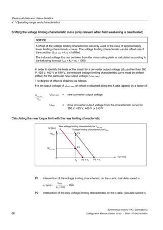 Technical data and characteristics
4.1 Operating range and characteristics
Synchronous motors 1FK7, Generation 2
66 Configuration Manual, Edition 10/2011, 6SN1197-0AD16-0BP4
Shifting the voltage limiting characteristic curve (only relevant when field weakening is deactivated)
NOTICE
A offset of the voltage limiting characteristic can only used in the case of approximately
linear limiting characteristic curves. The voltage limiting characteristic can be offset only if
the condition Umot, new > UiN is fulfilled.
The induced voltage UiN can be taken from the motor rating plate or calculated according to
the following formula: UiN = kE ∙ nN / 1000
In order to identify the limits of the motor for a converter output voltage (Umot) other than 380
V, 425 V, 460 V or 510 V, the relevant voltage limiting characteristic curve must be shifted
(offset) for the particular new output voltage (Umot, new).
The degree of offset is obtained as follows:
For an output voltage of Umot, new, an offset is obtained along the X axis (speed) by a factor of:
Umot, new = new converter output voltage
Umot = drive converter output voltage from the characteristic curve for
380 V, 425 V, 460 V or 510 V
Calculating the new torque limit with the new limiting characteristic
P1 Intersection of the voltage limiting characteristic on the x axis: calculate speed n1
P2 Intersection of the new voltage limiting characteristic on the x axis; calculate speed n2
 