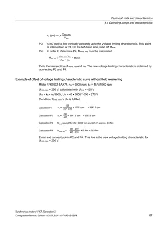 Technical data and characteristics
4.1 Operating range and characteristics
Synchronous motors 1FK7, Generation 2
Configuration Manual, Edition 10/2011, 6SN1197-0AD16-0BP4 67
P3 At nN draw a line vertically upwards up to the voltage limiting characteristic. This point
of intersection is P3. On the left-hand side, read off Mlimit.
P4 In order to determine P4, Mlimit, new must be calculated.
P4 is the intersection of Mlimit, newand nN. The new voltage limiting characteristic is obtained by
connecting P2 and P4.
Example of offset of voltage limiting characteristic curve without field weakening
Motor 1FK7032-5AK71; nN = 6000 rpm; kE = 45 V/1000 rpm
Umot, new = 290 V; calculated with Umot = 425 V
UiN = kE ∙ nN/1000; UiN = 45 ∙ 6000/1000 = 270 V
Condition: Umot, new > UiN is fulfilled.
Enter and connect points P2 and P4. This line is the new voltage limiting characteristic for
Umot, new = 290 V.
 