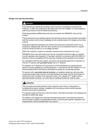 Foreword
Synchronous motors 1FK7, Generation 2
Configuration Manual, Edition 10/2011, 6SN1197-0AD16-0BP4 5
Danger and warning information
DANGER
Commissioning is absolutely prohibited until it has been completely ensured that the
machine, in which the components described here are to be installed, is in full compliance
with the provisions of the EC Machinery Directive.
Only appropriately qualified personnel may commission the SINAMICS units and the
motors.
These personnel must carefully observe the technical customer documentation associated
with this product and be have knowledge of and carefully observe the danger and warning
notices.
Operational electrical equipment and motors have parts and components which are at
hazardous voltage levels. All of the work carried out on the electrical machine or system
must be carried out with it in a no-voltage condition.
When the machine or system is operated, hazardous axis movements can occur.
SINAMICS drive units with motors can only be connected to the line supply via residual-
current operated circuit breakers if it has been verified (in accordance with EN 61800-5-1)
that the units are compatible with the particular residual-current operated circuit breaker.
In combination with the drive system, the motors are generally approved for operation on
TN and TT systems with grounded neutral and on IT systems.
In operation on IT systems, the occurrence of a first fault between an active part and
ground must be signaled by a monitoring device. In accordance with IEC 60364-4-41, it is
recommended that the first fault be eliminated as quickly as is practically possible.
In systems with a grounded external conductor, an isolating transformer with grounded
neutral (secondary side) must be connected between the supply and the drive system to
protect the motor insulation from excessive stress. The majority of TT systems have a
grounded phase conductor, so in this case an isolating transformer must be used.
WARNING
The successful and safe operation of this equipment and motors is dependent on
professional transport, storage, installation and mounting as well as careful operator
control, service and maintenance.
For special versions of the drive units and motors, information and data in the catalogs and
quotations additionally apply.
In addition to the danger and warning information/instructions in the technical customer
documentation supplied, the applicable domestic, local and plant-specific regulations and
requirements must be carefully taken into account.
 