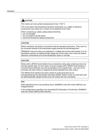 Foreword
Synchronous motors 1FK7, Generation 2
6 Configuration Manual, Edition 10/2011, 6SN1197-0AD16-0BP4
CAUTION
The motors can have surface temperatures of over +100 °C.
This is the reason that temperature-sensitive components, e.g. cables or electronic
components may neither be in contact nor be attached to the motor.
When connecting up cables, please observe that they
– are not damaged
– are not subject to tensile stress
– cannot be touched by rotating components.
CAUTION
Motors should be connected in accordance with the operating instructions. They must not
be connected directly to the three-phase supply because this will damage them.
SINAMICS units and motors are subjected to a voltage test during routine testing. It is not
permitted to perform an additional high-voltage test on the motor; such a test can destroy
electronic components such as the temperature sensor or encoder.
CAUTION
Motors with a DRIVE-CLiQ interface have an electronic rating plate containing motor and
encoder-specific data. For this reason, encoder modules with a DRIVE-CLiQ interface or
mounted Sensor Modules may only be operated on the original motor - and may not be
mounted onto other motors or replaced by Sensor Modules from other motors.
The DRIVE-CLiQ interface has direct contact to components that can be
damaged/destroyed by electrostatic discharge (ESDS). Neither hands nor tools that could
be electrostatically charged should come into contact with the connections.
Note
When operational and in dry operating rooms, SINAMICS units with motors fulfill the Low-
Voltage Directive.
In the configurations specified in the associated EC Declaration of Conformity, SINAMICS
units with motors fulfill the EMC Directive.
 