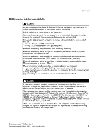 Foreword
Synchronous motors 1FK7, Generation 2
Configuration Manual, Edition 10/2011, 6SN1197-0AD16-0BP4 7
ESDS instructions and electromagnetic fields
CAUTION
An electrostatic-sensitive device (ESDS) is an individual component, integrated circuit, or
module that can be damaged by electrostatic fields or discharges.
ESDS regulations for handling boards and equipment:
When handling components that can be destroyed by electrostatic discharge, it must be
ensured that personnel, the workstation and packaging are well grounded!
Personnel in ESD zones with conductive floors may only touch electronic components if
they are
– grounded through an ESDS bracelet and
– wearing ESDS shoes or ESDS shoe grounding strips.
Electronic boards may only be touched when absolutely necessary.
Electronic boards may not be brought into contact with plastics and articles of clothing
manufactured from man-made fibers.
Electronic boards may only be placed on conductive surfaces (table with ESDS surface,
conductive ESDS foam rubber, ESDS packing bag, ESDS transport containers).
Electronic boards may not be brought close to data terminals, monitors or television sets.
Minimum clearance to screens > 10 cm).
Measurements may only be carried-out on electronic boards and modules if
– the measuring instrument is grounded (e.g. via a protective conductor) or
– before making measurements with a potential-free measuring device, the measuring head
is briefly discharged
(e.g. by touching an unpainted blank piece of metal on the control cabinet).
DANGER
It may be dangerous for people to remain in the immediate proximity of the product –
especially for those with pacemakers, implants or similar – due to electric, magnetic and
electromagnetic fields (EMF) occurring as a consequence of operation.
The machine/system operator and the people present near the product must observe the
relevant guidelines and standards! These are, for example, in the European Economic Area
(EEA) the Electromagnetic Fields Directive 2004/40/EC and the standards EN 12198-1 to
12198-3 and in the Federal Republic of Germany the Employer's Liability Insurance
Association Regulations for the Prevention of Industrial Accidents BGV 11, with the relevant
rule BGR 11 "Electromagnetic Fields".
Then a risk assessment must be carried out for every workplace, activities for reducing
dangers and exposure for people decided upon and implemented, as well as determining
and observing exposure and danger areas.
 