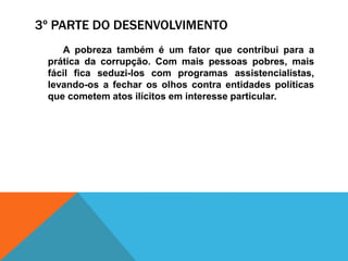 3º PARTE DO DESENVOLVIMENTO
A pobreza também é um fator que contribui para a
prática da corrupção. Com mais pessoas pobres, mais
fácil fica seduzi-los com programas assistencialistas,
levando-os a fechar os olhos contra entidades políticas
que cometem atos ilícitos em interesse particular.
 